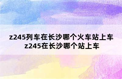 z245列车在长沙哪个火车站上车 z245在长沙哪个站上车